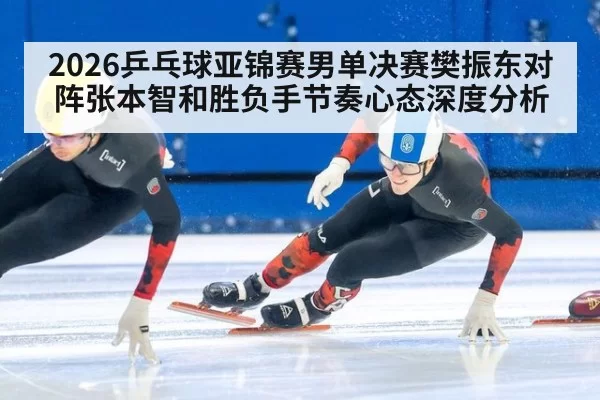 2026乒乓球亚锦赛男单决赛樊振东对阵张本智和胜负手节奏心态深度分析