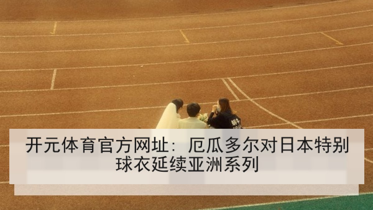 开元体育官方网址: 厄瓜多尔对日本特别球衣延续亚洲系列 开元体育官方网址: 厄瓜多尔对日本特别球衣延续亚洲系列